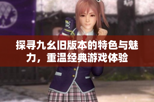 探寻九幺旧版本的特色与魅力，重温经典游戏体验