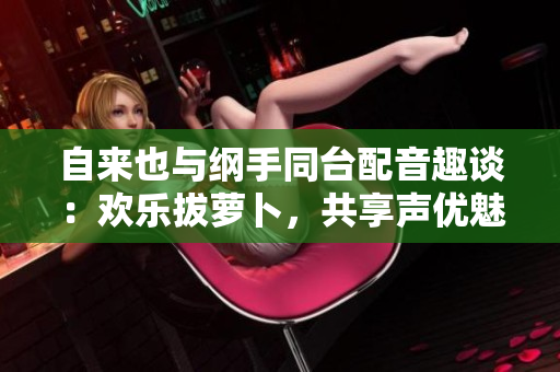 自来也与纲手同台配音趣谈：欢乐拔萝卜，共享声优魅力