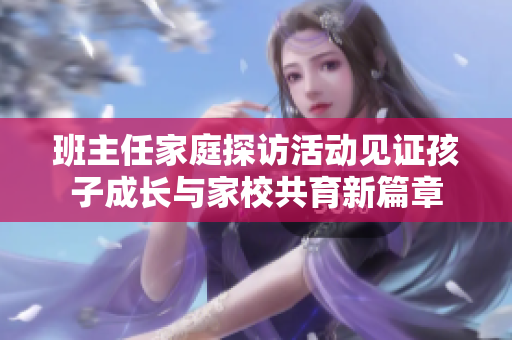 班主任家庭探访活动见证孩子成长与家校共育新篇章