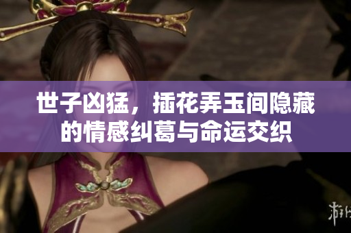 世子凶猛，插花弄玉间隐藏的情感纠葛与命运交织
