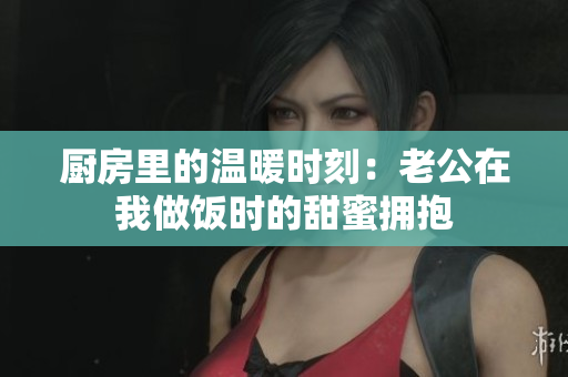 厨房里的温暖时刻：老公在我做饭时的甜蜜拥抱