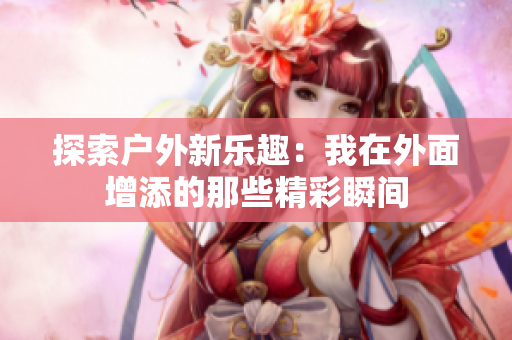 探索户外新乐趣：我在外面增添的那些精彩瞬间