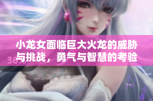 小龙女面临巨大火龙的威胁与挑战，勇气与智慧的考验