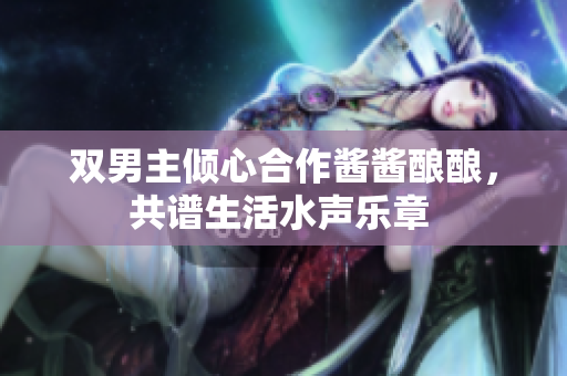 双男主倾心合作酱酱酿酿，共谱生活水声乐章 
