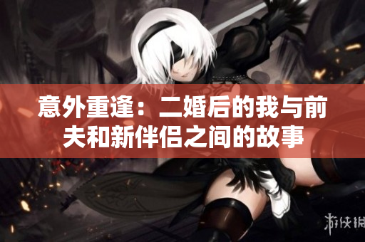 意外重逢：二婚后的我与前夫和新伴侣之间的故事