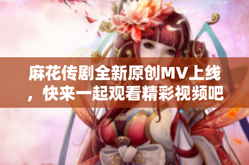 麻花传剧全新原创MV上线，快来一起观看精彩视频吧