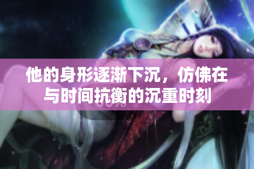 他的身形逐渐下沉，仿佛在与时间抗衡的沉重时刻