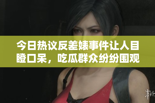 今日热议反差婊事件让人目瞪口呆，吃瓜群众纷纷围观