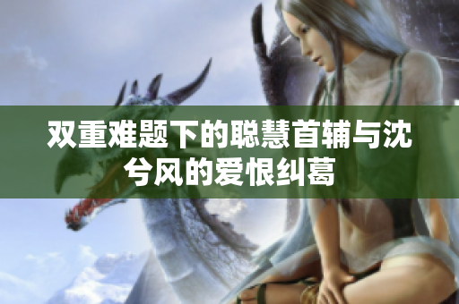 双重难题下的聪慧首辅与沈兮风的爱恨纠葛