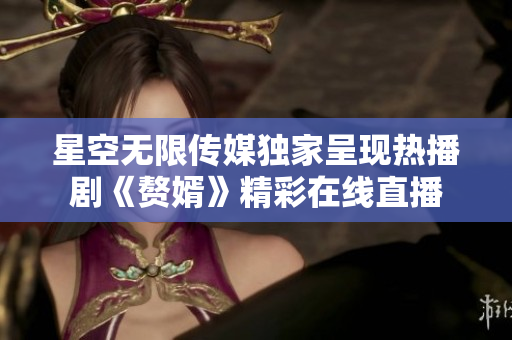 星空无限传媒独家呈现热播剧《赘婿》精彩在线直播