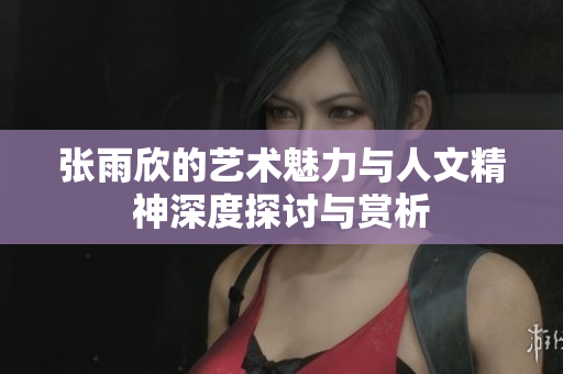 张雨欣的艺术魅力与人文精神深度探讨与赏析