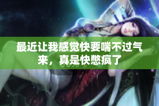 最近让我感觉快要喘不过气来，真是快憋疯了