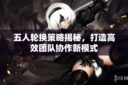 五人轮换策略揭秘，打造高效团队协作新模式
