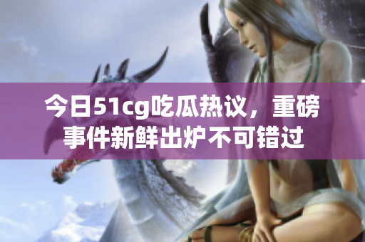 今日51cg吃瓜热议，重磅事件新鲜出炉不可错过