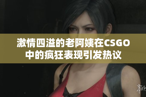 激情四溢的老阿姨在CSGO中的疯狂表现引发热议