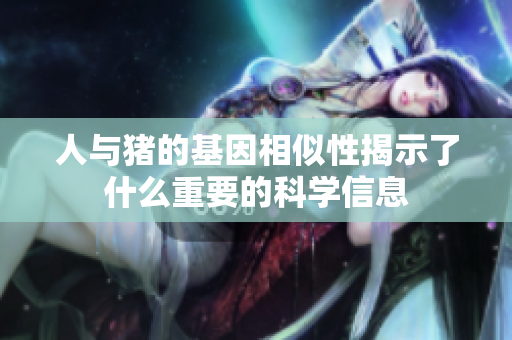 人与猪的基因相似性揭示了什么重要的科学信息