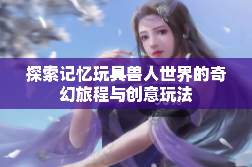 探索记忆玩具兽人世界的奇幻旅程与创意玩法