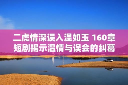 二虎情深误入温如玉 160章短剧揭示温情与误会的纠葛