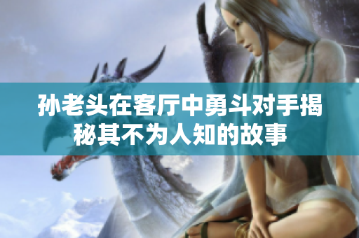 孙老头在客厅中勇斗对手揭秘其不为人知的故事