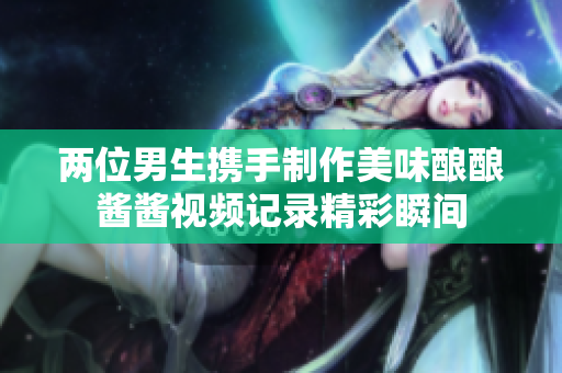 两位男生携手制作美味酿酿酱酱视频记录精彩瞬间