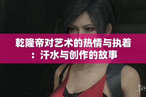 乾隆帝对艺术的热情与执着：汗水与创作的故事