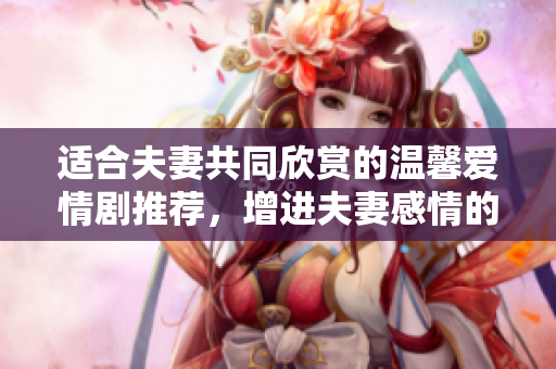 适合夫妻共同欣赏的温馨爱情剧推荐，增进夫妻感情的选择