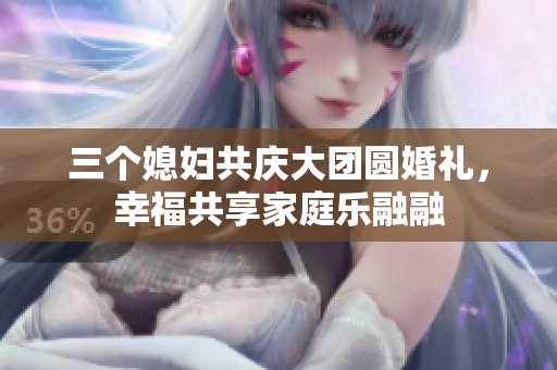 三个媳妇共庆大团圆婚礼，幸福共享家庭乐融融
