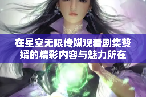 在星空无限传媒观看剧集赘婿的精彩内容与魅力所在