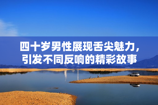 四十岁男性展现舌尖魅力，引发不同反响的精彩故事