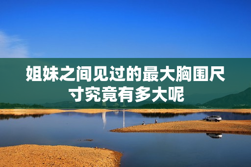 姐妹之间见过的最大胸围尺寸究竟有多大呢