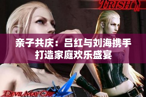 亲子共庆：吕红与刘海携手打造家庭欢乐盛宴