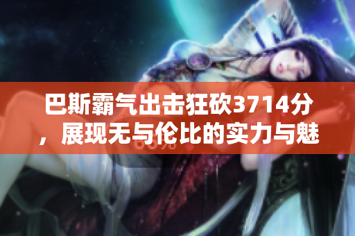 巴斯霸气出击狂砍3714分，展现无与伦比的实力与魅力