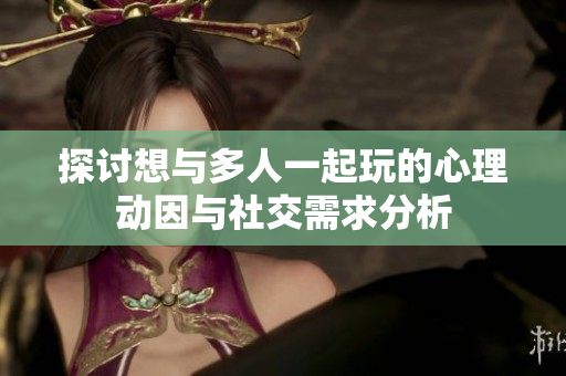 探讨想与多人一起玩的心理动因与社交需求分析