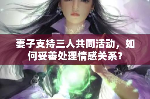 妻子支持三人共同活动，如何妥善处理情感关系？