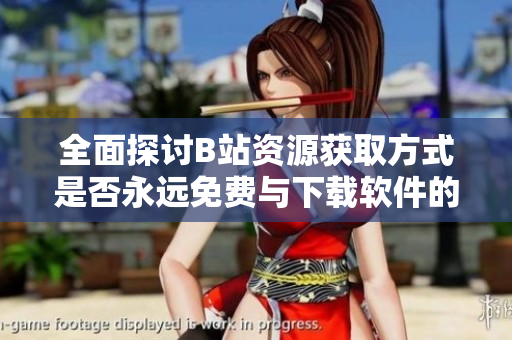 全面探讨B站资源获取方式是否永远免费与下载软件的真相