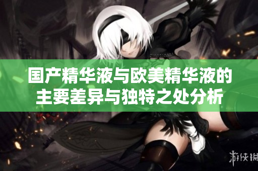 国产精华液与欧美精华液的主要差异与独特之处分析