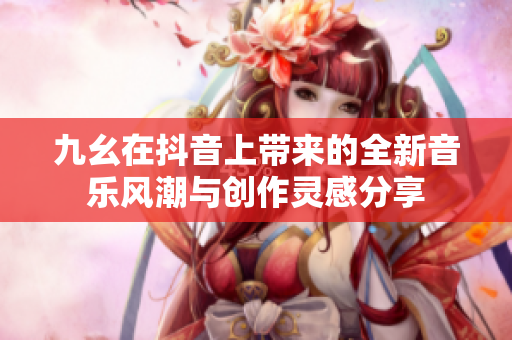 九幺在抖音上带来的全新音乐风潮与创作灵感分享