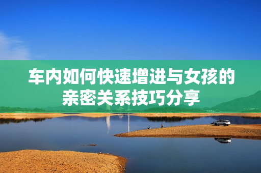 车内如何快速增进与女孩的亲密关系技巧分享