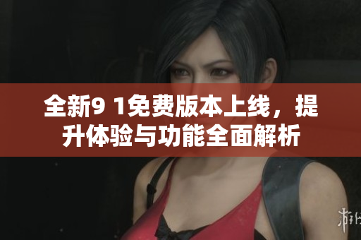 全新9 1免费版本上线，提升体验与功能全面解析