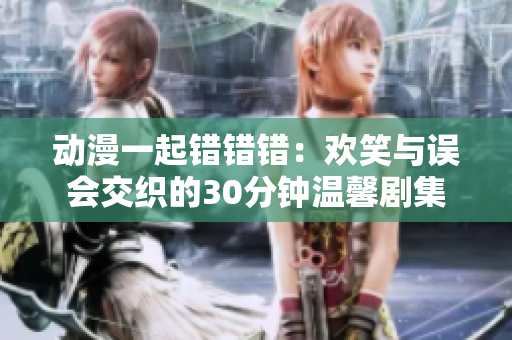 动漫一起错错错：欢笑与误会交织的30分钟温馨剧集