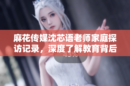 麻花传媒沈芯语老师家庭探访记录，深度了解教育背后的故事