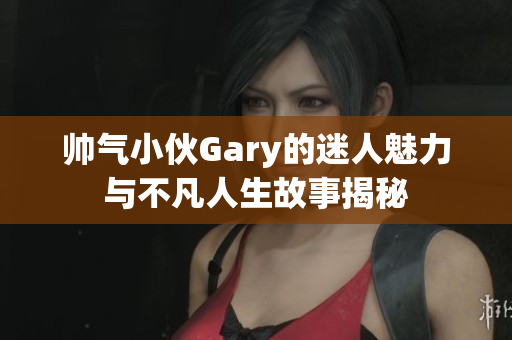 帅气小伙Gary的迷人魅力与不凡人生故事揭秘