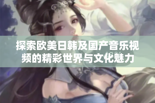 探索欧美日韩及国产音乐视频的精彩世界与文化魅力