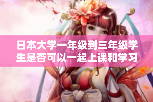 日本大学一年级到三年级学生是否可以一起上课和学习的探讨