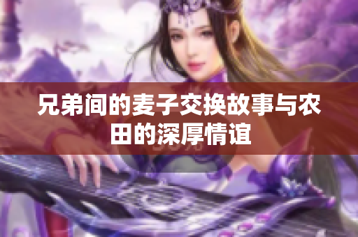 兄弟间的麦子交换故事与农田的深厚情谊