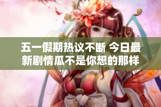 五一假期热议不断 今日最新剧情瓜不是你想的那样