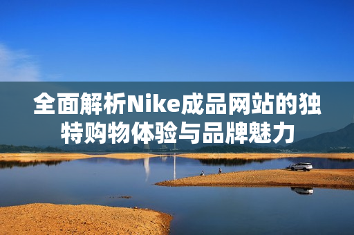 全面解析Nike成品网站的独特购物体验与品牌魅力
