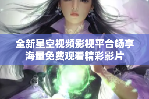 全新星空视频影视平台畅享海量免费观看精彩影片