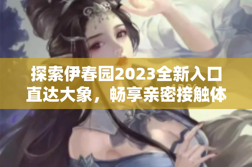 探索伊春园2023全新入口直达大象，畅享亲密接触体验