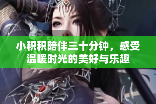 小积积陪伴三十分钟，感受温暖时光的美好与乐趣
